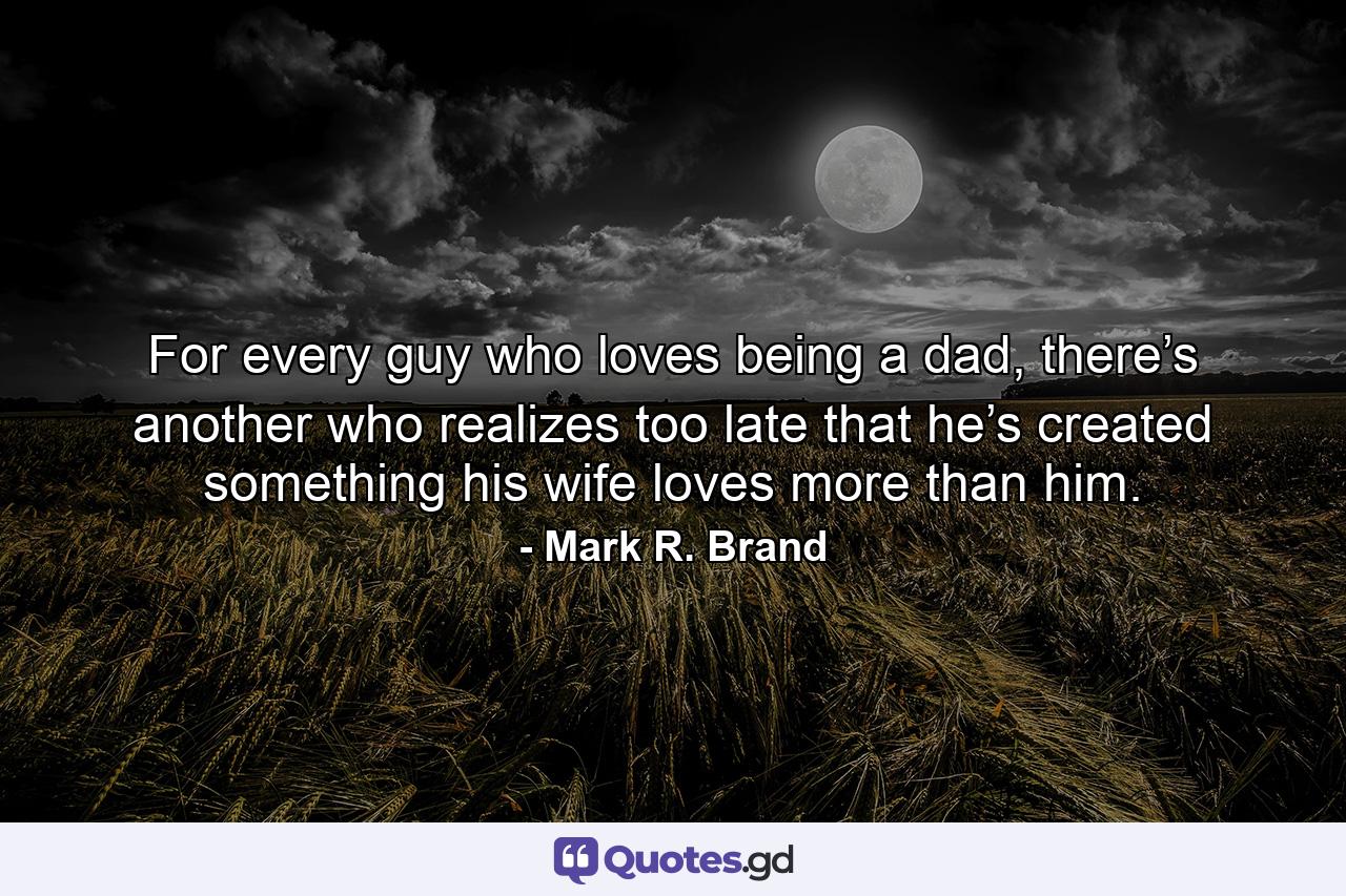 For every guy who loves being a dad, there’s another who realizes too late that he’s created something his wife loves more than him. - Quote by Mark R. Brand