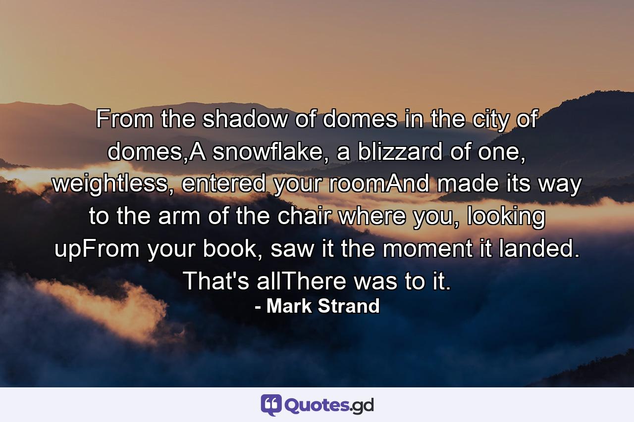 From the shadow of domes in the city of domes,A snowflake, a blizzard of one, weightless, entered your roomAnd made its way to the arm of the chair where you, looking upFrom your book, saw it the moment it landed. That's allThere was to it. - Quote by Mark Strand