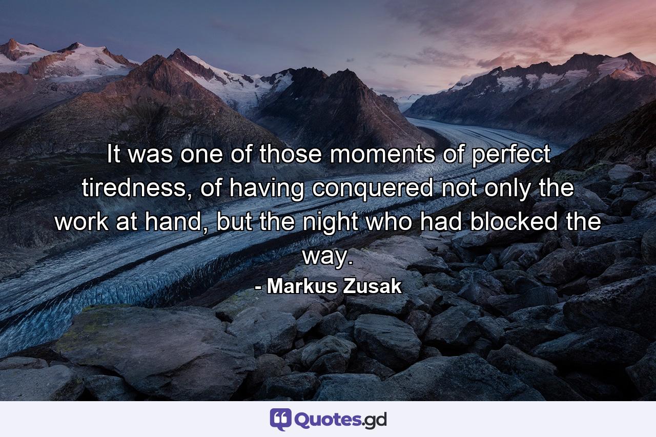 It was one of those moments of perfect tiredness, of having conquered not only the work at hand, but the night who had blocked the way. - Quote by Markus Zusak