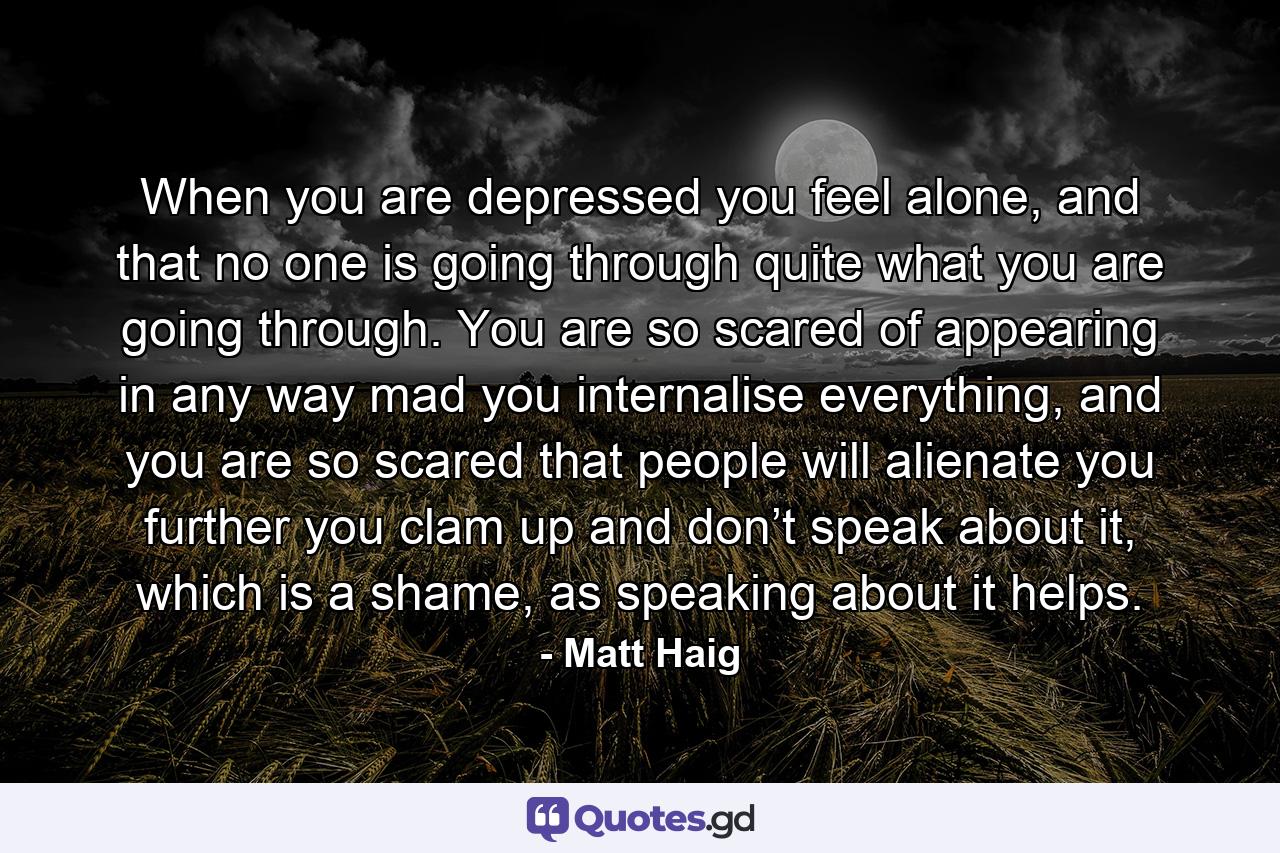 When you are depressed you feel alone, and that no one is going through quite what you are going through. You are so scared of appearing in any way mad you internalise everything, and you are so scared that people will alienate you further you clam up and don’t speak about it, which is a shame, as speaking about it helps. - Quote by Matt Haig