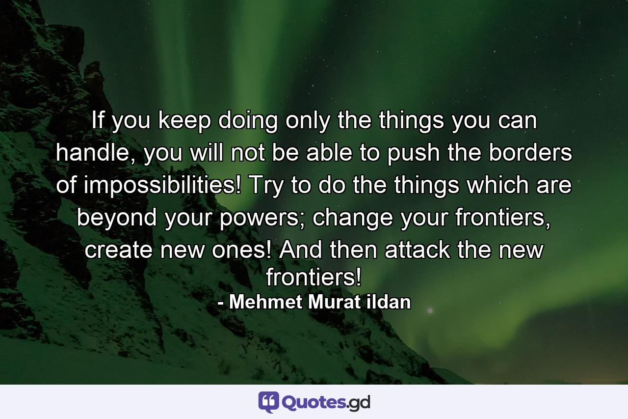 If you keep doing only the things you can handle, you will not be able to push the borders of impossibilities! Try to do the things which are beyond your powers; change your frontiers, create new ones! And then attack the new frontiers! - Quote by Mehmet Murat ildan