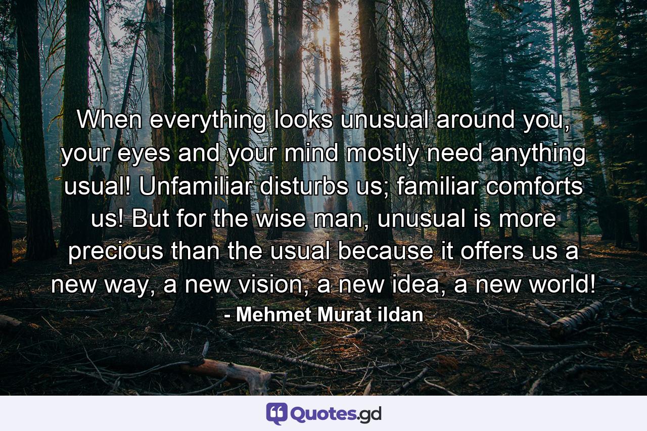 When everything looks unusual around you, your eyes and your mind mostly need anything usual! Unfamiliar disturbs us; familiar comforts us! But for the wise man, unusual is more precious than the usual because it offers us a new way, a new vision, a new idea, a new world! - Quote by Mehmet Murat ildan