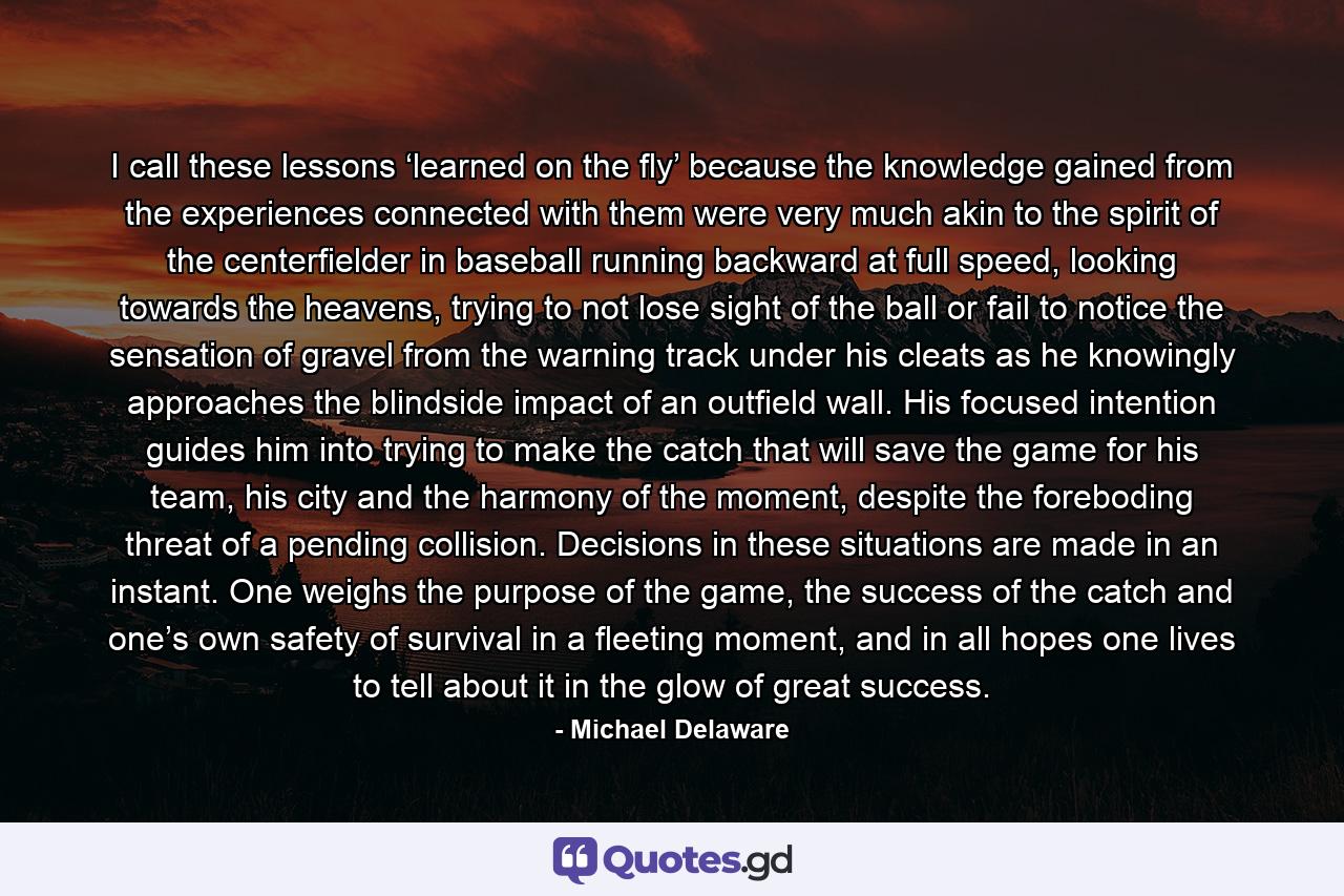 I call these lessons ‘learned on the fly’ because the knowledge gained from the experiences connected with them were very much akin to the spirit of the centerfielder in baseball running backward at full speed, looking towards the heavens, trying to not lose sight of the ball or fail to notice the sensation of gravel from the warning track under his cleats as he knowingly approaches the blindside impact of an outfield wall. His focused intention guides him into trying to make the catch that will save the game for his team, his city and the harmony of the moment, despite the foreboding threat of a pending collision. Decisions in these situations are made in an instant. One weighs the purpose of the game, the success of the catch and one’s own safety of survival in a fleeting moment, and in all hopes one lives to tell about it in the glow of great success. - Quote by Michael Delaware