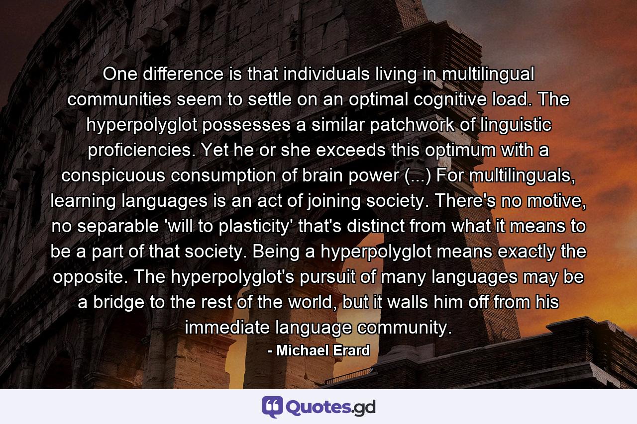 One difference is that individuals living in multilingual communities seem to settle on an optimal cognitive load. The hyperpolyglot possesses a similar patchwork of linguistic proficiencies. Yet he or she exceeds this optimum with a conspicuous consumption of brain power (...) For multilinguals, learning languages is an act of joining society. There's no motive, no separable 'will to plasticity' that's distinct from what it means to be a part of that society. Being a hyperpolyglot means exactly the opposite. The hyperpolyglot's pursuit of many languages may be a bridge to the rest of the world, but it walls him off from his immediate language community. - Quote by Michael Erard