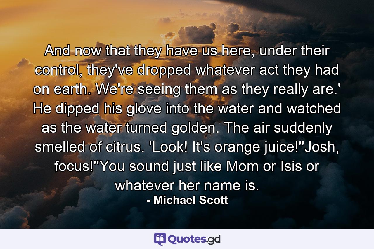 And now that they have us here, under their control, they've dropped whatever act they had on earth. We're seeing them as they really are.' He dipped his glove into the water and watched as the water turned golden. The air suddenly smelled of citrus. 'Look! It's orange juice!''Josh, focus!''You sound just like Mom or Isis or whatever her name is. - Quote by Michael Scott