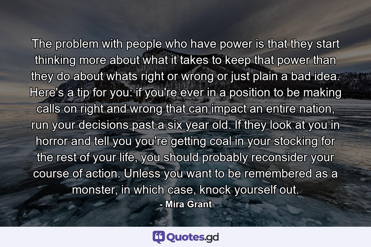 The problem with people who have power is that they start thinking more about what it takes to keep that power than they do about whats right or wrong or just plain a bad idea. Here's a tip for you: if you're ever in a position to be making calls on right and wrong that can impact an entire nation, run your decisions past a six year old. If they look at you in horror and tell you you're getting coal in your stocking for the rest of your life, you should probably reconsider your course of action. Unless you want to be remembered as a monster, in which case, knock yourself out. - Quote by Mira Grant