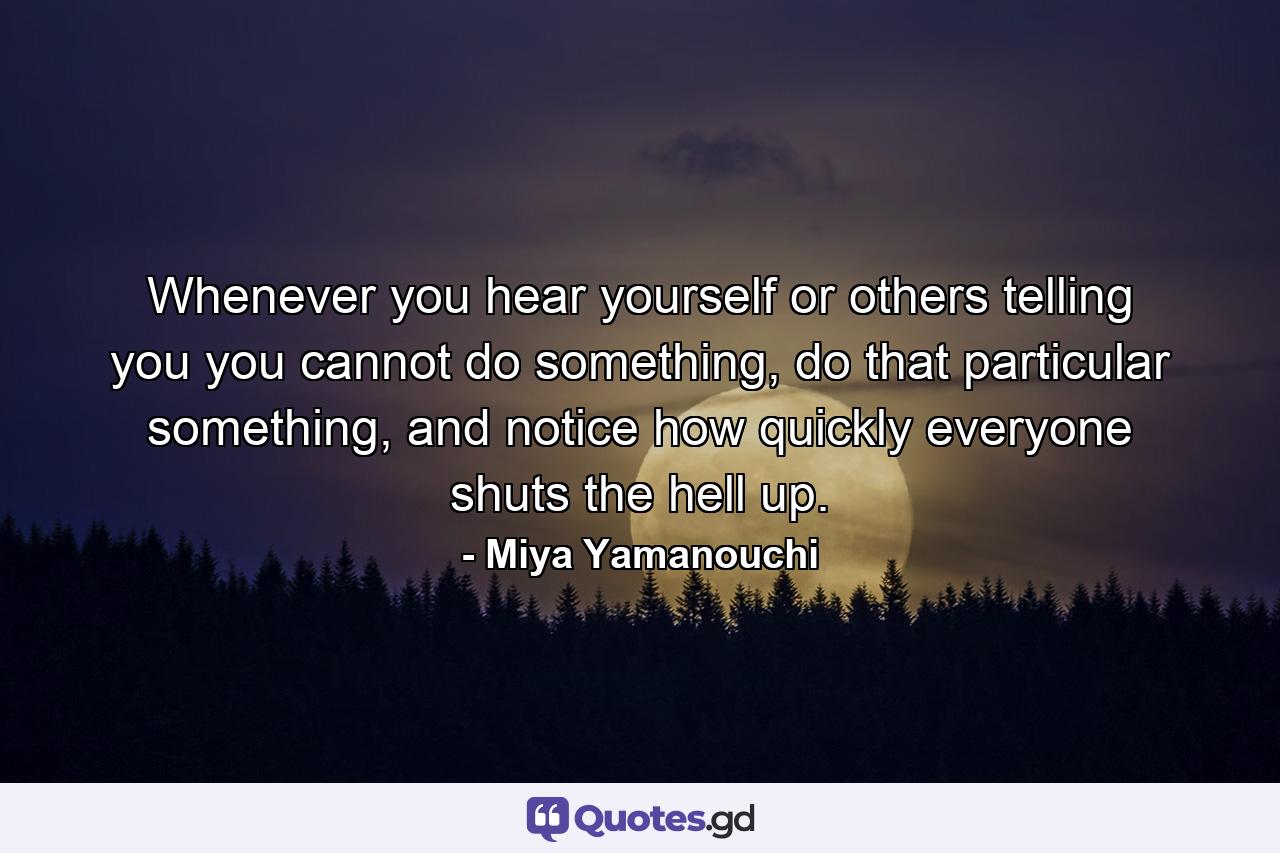 Whenever you hear yourself or others telling you you cannot do something, do that particular something, and notice how quickly everyone shuts the hell up. - Quote by Miya Yamanouchi