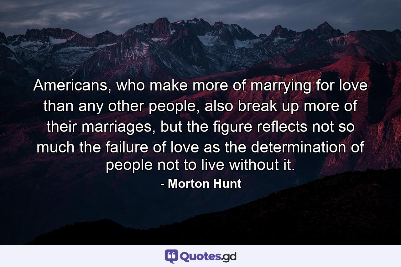 Americans, who make more of marrying for love than any other people, also break up more of their marriages, but the figure reflects not so much the failure of love as the determination of people not to live without it. - Quote by Morton Hunt