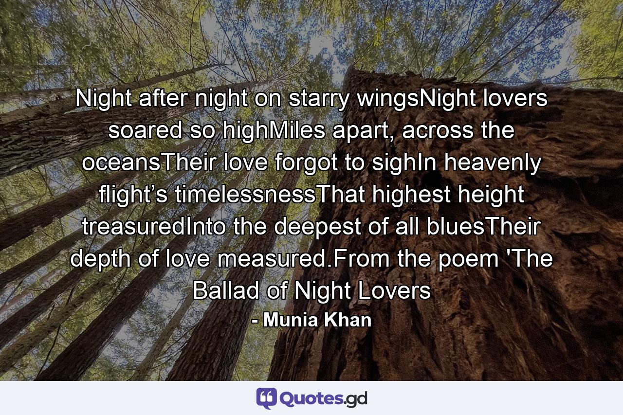 Night after night on starry wingsNight lovers soared so highMiles apart, across the oceansTheir love forgot to sighIn heavenly flight’s timelessnessThat highest height treasuredInto the deepest of all bluesTheir depth of love measured.From the poem 'The Ballad of Night Lovers - Quote by Munia Khan