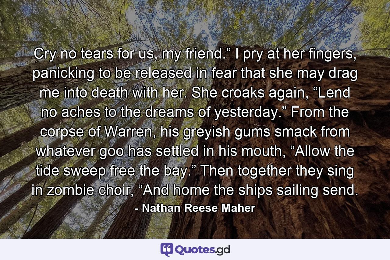 Cry no tears for us, my friend.” I pry at her fingers, panicking to be released in fear that she may drag me into death with her. She croaks again, “Lend no aches to the dreams of yesterday.” From the corpse of Warren, his greyish gums smack from whatever goo has settled in his mouth, “Allow the tide sweep free the bay.” Then together they sing in zombie choir, “And home the ships sailing send. - Quote by Nathan Reese Maher