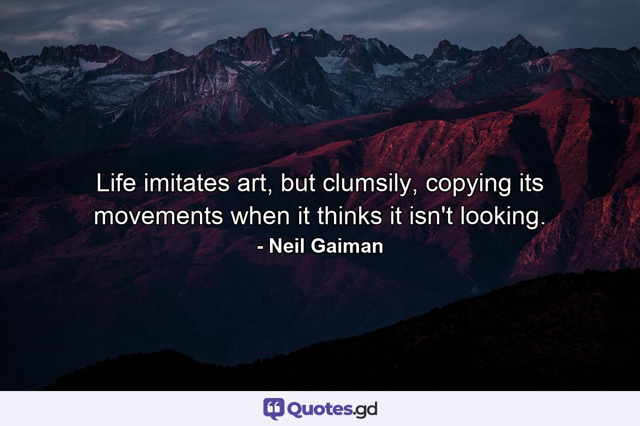 Life imitates art, but clumsily, copying its movements when it thinks it isn't looking. - Quote by Neil Gaiman