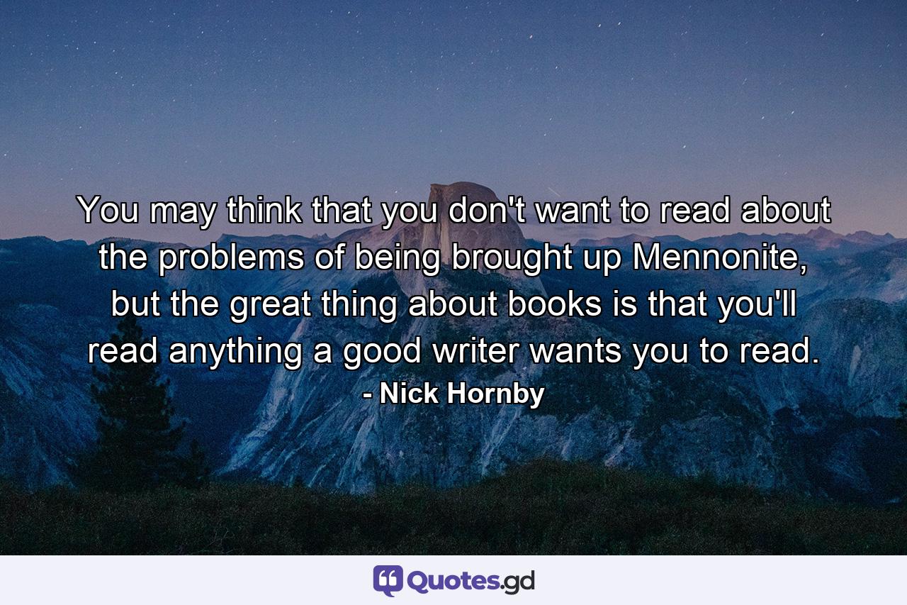 You may think that you don't want to read about the problems of being brought up Mennonite, but the great thing about books is that you'll read anything a good writer wants you to read. - Quote by Nick Hornby