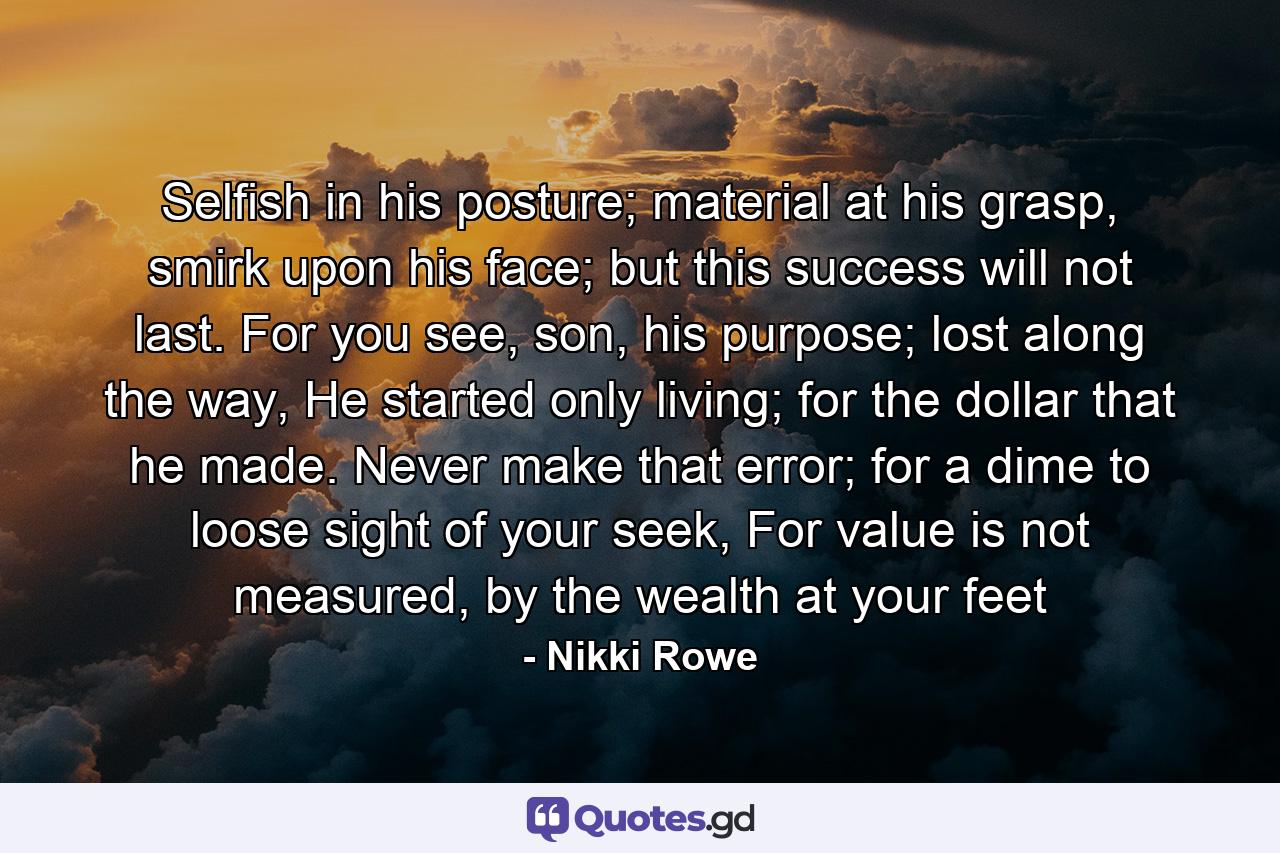 Selfish in his posture; material at his grasp, smirk upon his face; but this success will not last. For you see, son, his purpose; lost along the way, He started only living; for the dollar that he made. Never make that error; for a dime to loose sight of your seek, For value is not measured, by the wealth at your feet - Quote by Nikki Rowe