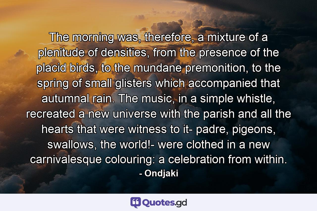 The morning was, therefore, a mixture of a plenitude of densities, from the presence of the placid birds, to the mundane premonition, to the spring of small glisters which accompanied that autumnal rain. The music, in a simple whistle, recreated a new universe with the parish and all the hearts that were witness to it- padre, pigeons, swallows, the world!- were clothed in a new carnivalesque colouring: a celebration from within. - Quote by Ondjaki