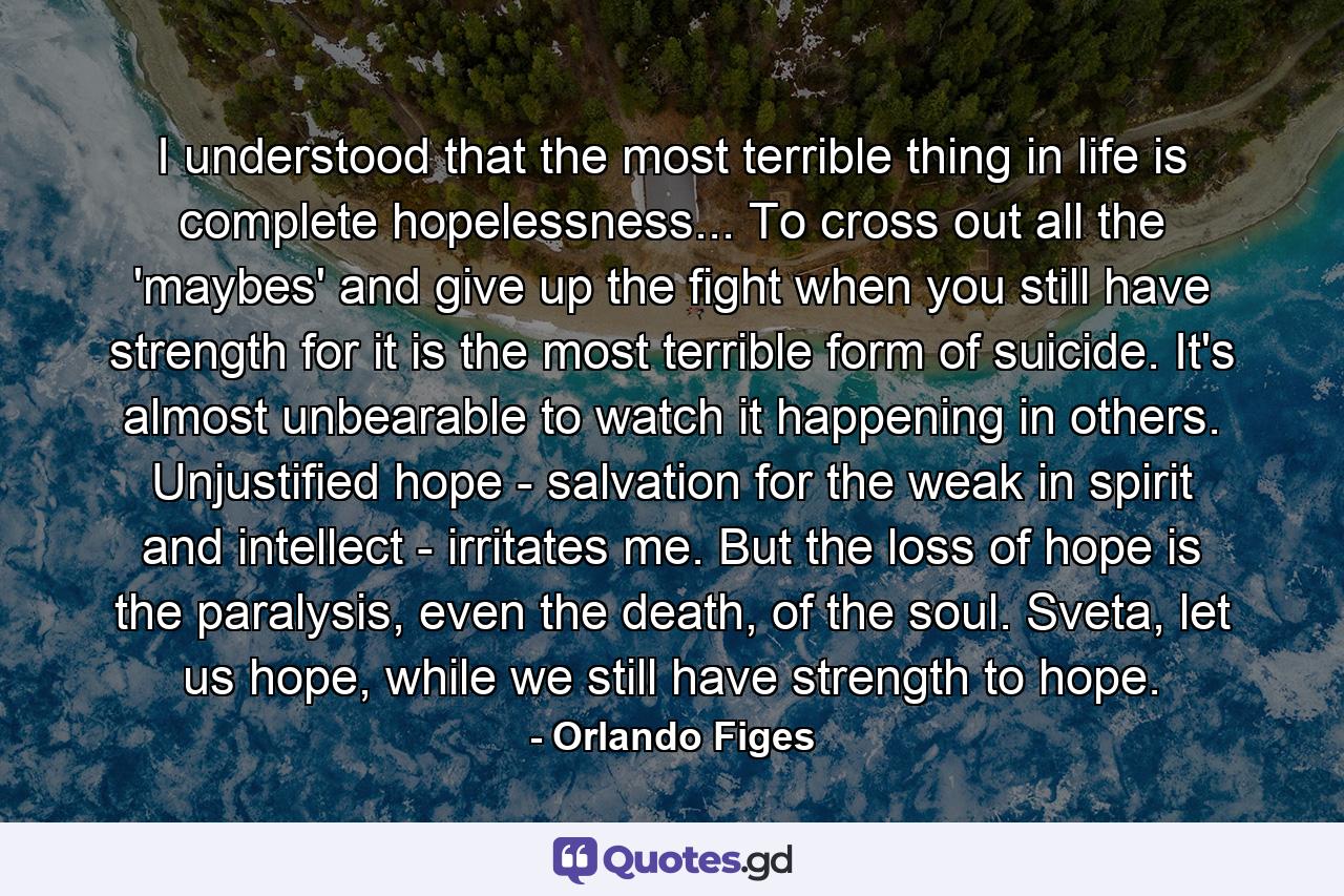 I understood that the most terrible thing in life is complete hopelessness... To cross out all the 'maybes' and give up the fight when you still have strength for it is the most terrible form of suicide. It's almost unbearable to watch it happening in others. Unjustified hope - salvation for the weak in spirit and intellect - irritates me. But the loss of hope is the paralysis, even the death, of the soul. Sveta, let us hope, while we still have strength to hope. - Quote by Orlando Figes