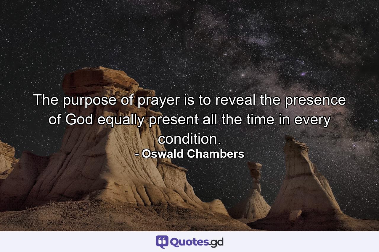 The purpose of prayer is to reveal the presence of God equally present  all the time  in every condition. - Quote by Oswald Chambers