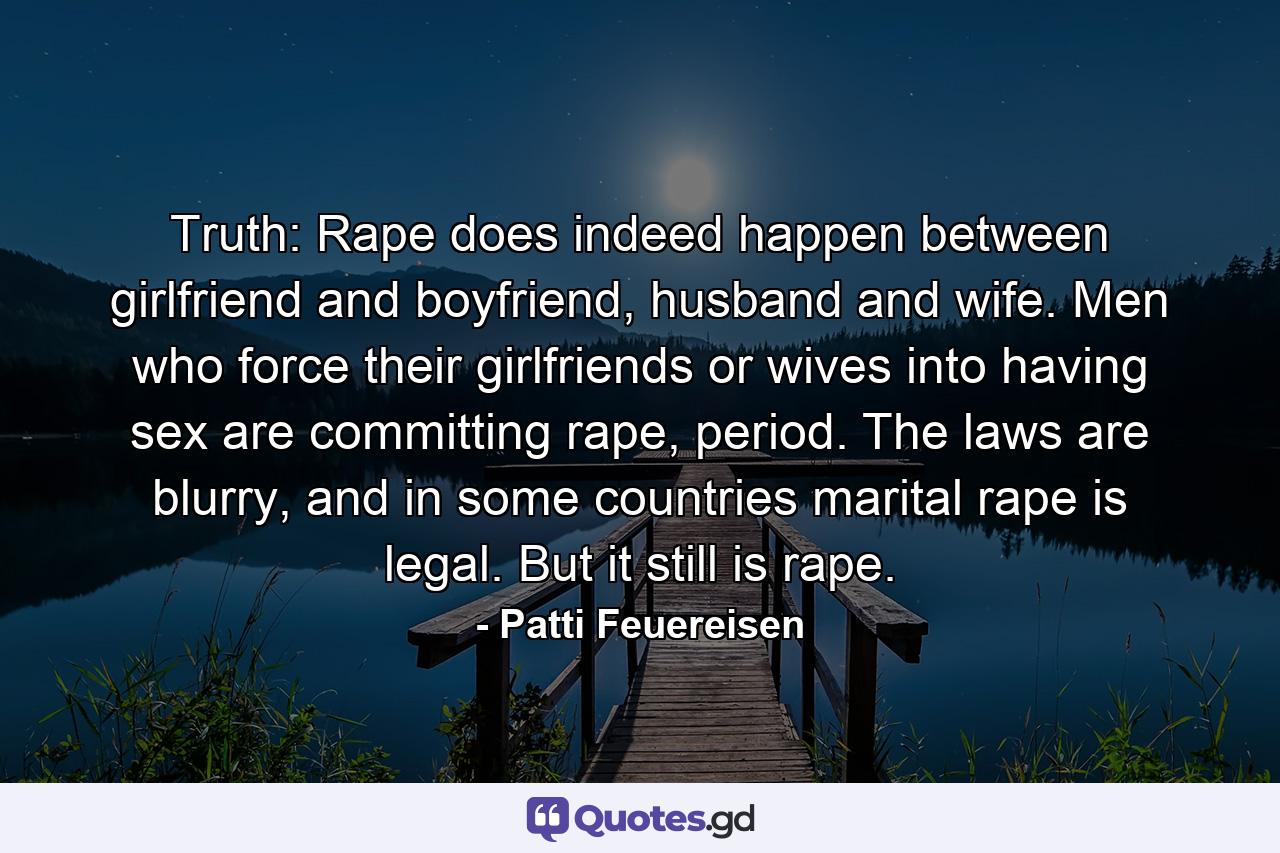 Truth: Rape does indeed happen between girlfriend and boyfriend, husband and wife. Men who force their girlfriends or wives into having sex are committing rape, period. The laws are blurry, and in some countries marital rape is legal. But it still is rape. - Quote by Patti Feuereisen