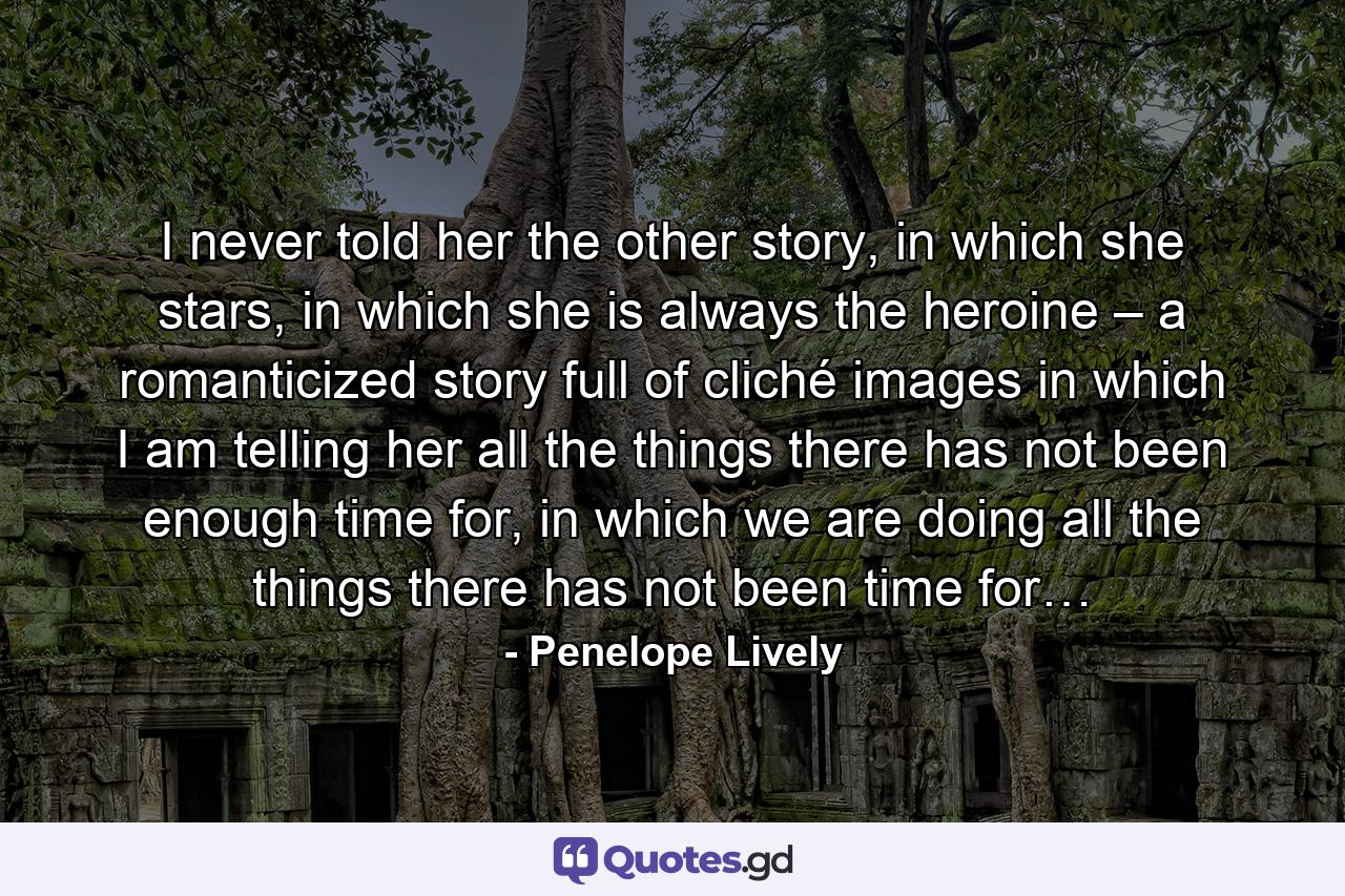 I never told her the other story, in which she stars, in which she is always the heroine – a romanticized story full of cliché images in which I am telling her all the things there has not been enough time for, in which we are doing all the things there has not been time for… - Quote by Penelope Lively