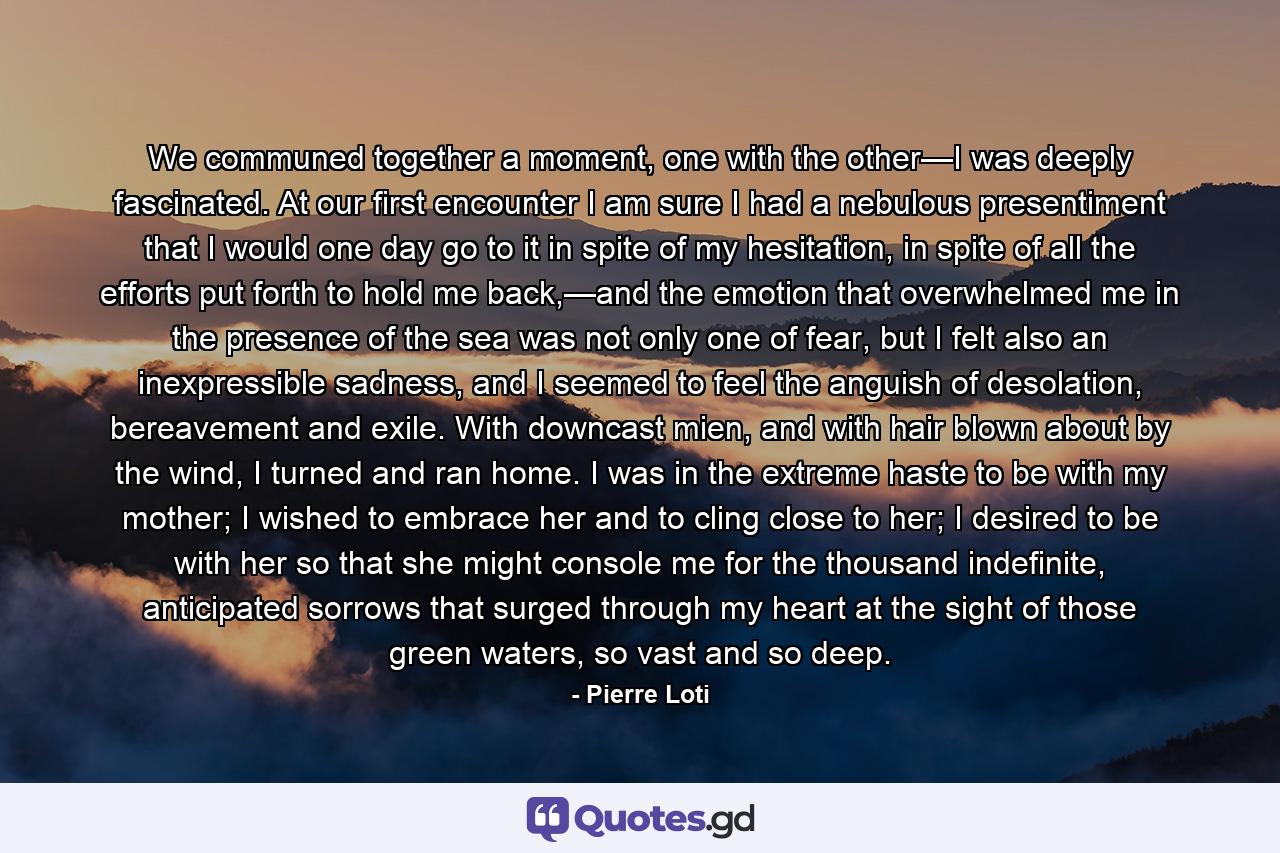 We communed together a moment, one with the other—I was deeply fascinated. At our first encounter I am sure I had a nebulous presentiment that I would one day go to it in spite of my hesitation, in spite of all the efforts put forth to hold me back,—and the emotion that overwhelmed me in the presence of the sea was not only one of fear, but I felt also an inexpressible sadness, and I seemed to feel the anguish of desolation, bereavement and exile. With downcast mien, and with hair blown about by the wind, I turned and ran home. I was in the extreme haste to be with my mother; I wished to embrace her and to cling close to her; I desired to be with her so that she might console me for the thousand indefinite, anticipated sorrows that surged through my heart at the sight of those green waters, so vast and so deep. - Quote by Pierre Loti