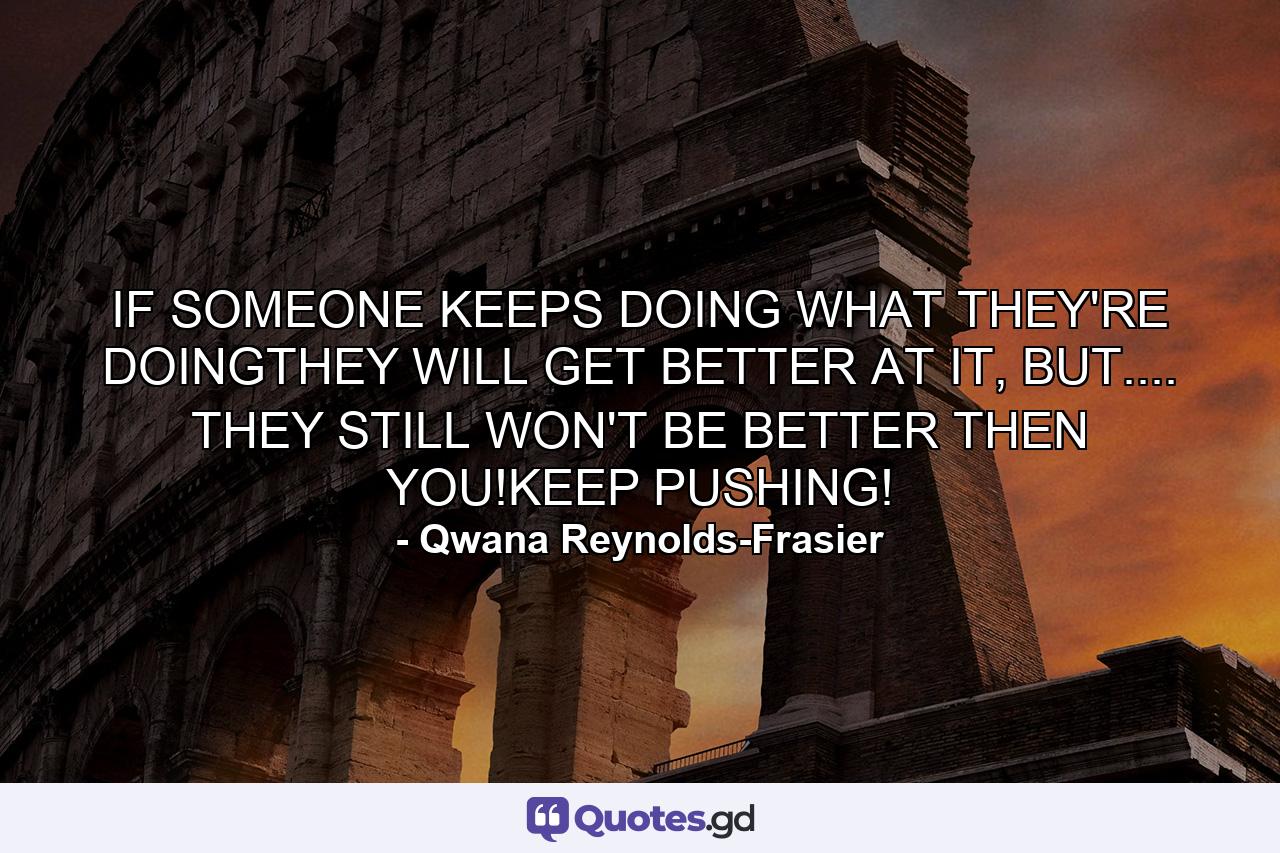 IF SOMEONE KEEPS DOING WHAT THEY'RE DOINGTHEY WILL GET BETTER AT IT, BUT.... THEY STILL WON'T BE BETTER THEN YOU!KEEP PUSHING! - Quote by Qwana Reynolds-Frasier