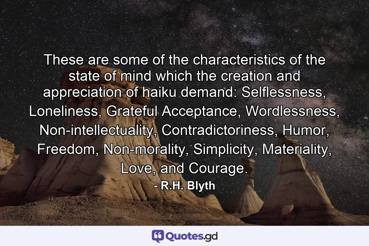 These are some of the characteristics of the state of mind which the creation and appreciation of haiku demand: Selflessness, Loneliness, Grateful Acceptance, Wordlessness, Non-intellectuality, Contradictoriness, Humor, Freedom, Non-morality, Simplicity, Materiality, Love, and Courage. - Quote by R.H. Blyth