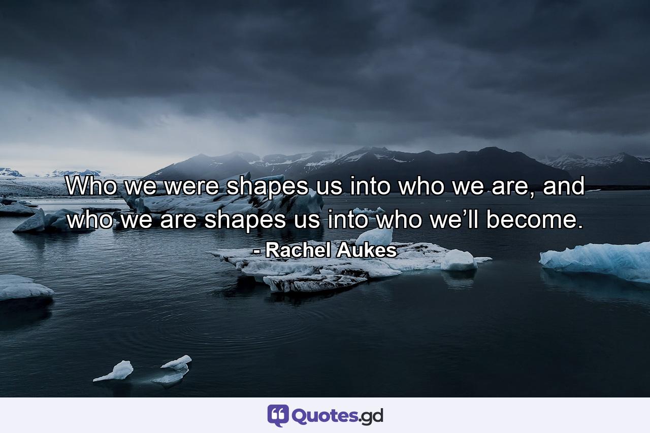 Who we were shapes us into who we are, and who we are shapes us into who we’ll become. - Quote by Rachel Aukes