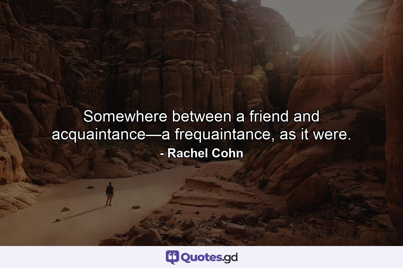 Somewhere between a friend and acquaintance—a frequaintance, as it were. - Quote by Rachel Cohn