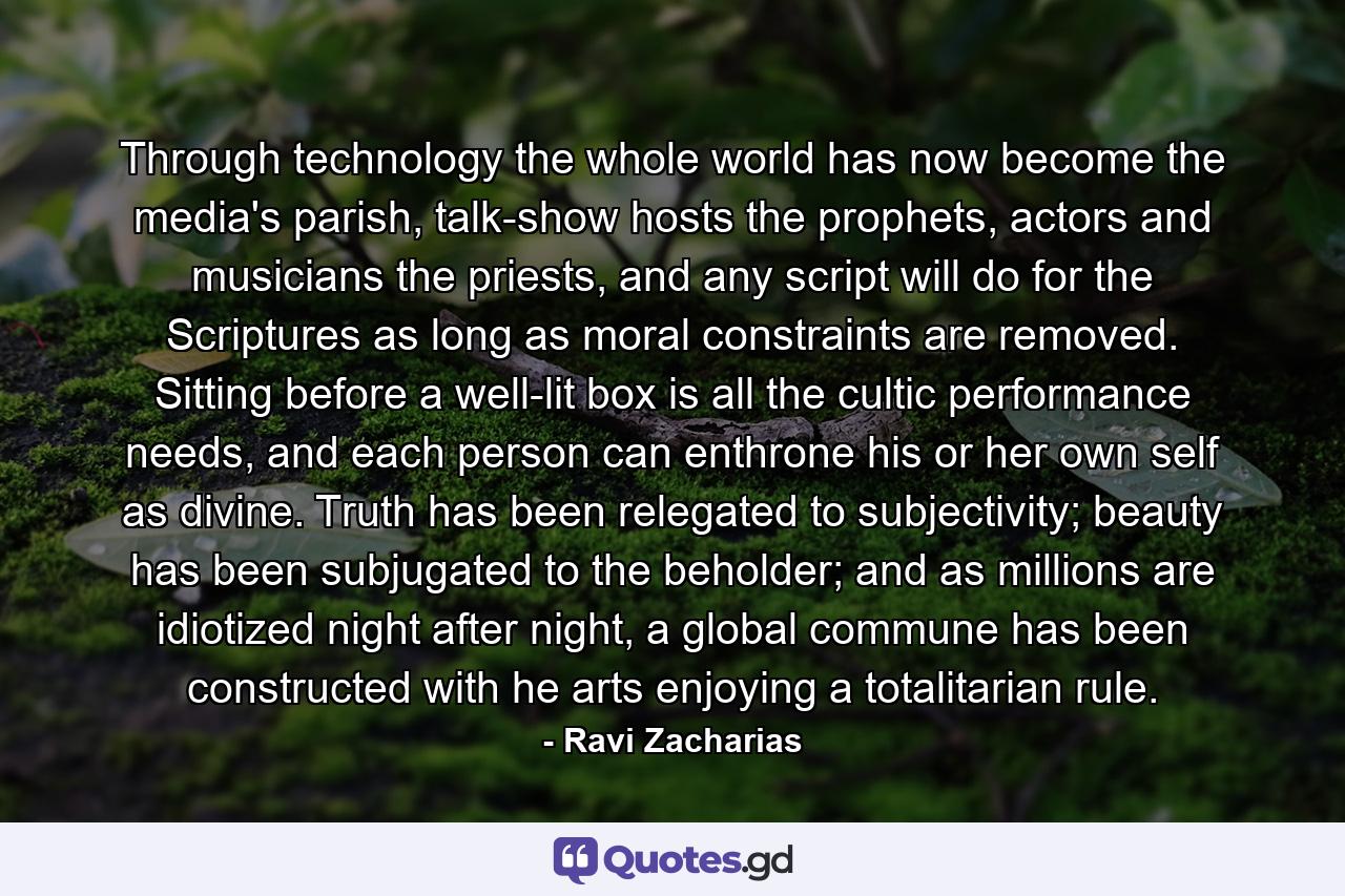 Through technology the whole world has now become the media's parish, talk-show hosts the prophets, actors and musicians the priests, and any script will do for the Scriptures as long as moral constraints are removed. Sitting before a well-lit box is all the cultic performance needs, and each person can enthrone his or her own self as divine. Truth has been relegated to subjectivity; beauty has been subjugated to the beholder; and as millions are idiotized night after night, a global commune has been constructed with he arts enjoying a totalitarian rule. - Quote by Ravi Zacharias