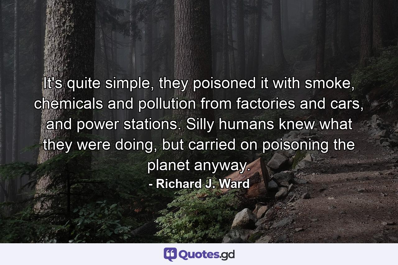 It's quite simple, they poisoned it with smoke, chemicals and pollution from factories and cars, and power stations. Silly humans knew what they were doing, but carried on poisoning the planet anyway. - Quote by Richard J. Ward