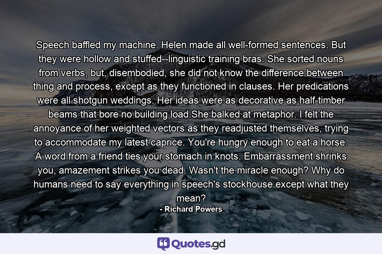 Speech baffled my machine. Helen made all well-formed sentences. But they were hollow and stuffed--linguistic training bras. She sorted nouns from verbs, but, disembodied, she did not know the difference between thing and process, except as they functioned in clauses. Her predications were all shotgun weddings. Her ideas were as decorative as half-timber beams that bore no building load.She balked at metaphor. I felt the annoyance of her weighted vectors as they readjusted themselves, trying to accommodate my latest caprice. You're hungry enough to eat a horse. A word from a friend ties your stomach in knots. Embarrassment shrinks you, amazement strikes you dead. Wasn't the miracle enough? Why do humans need to say everything in speech's stockhouse except what they mean? - Quote by Richard Powers