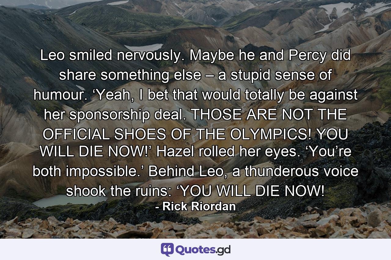 Leo smiled nervously. Maybe he and Percy did share something else – a stupid sense of humour. ‘Yeah, I bet that would totally be against her sponsorship deal. THOSE ARE NOT THE OFFICIAL SHOES OF THE OLYMPICS! YOU WILL DIE NOW!’ Hazel rolled her eyes. ‘You’re both impossible.’ Behind Leo, a thunderous voice shook the ruins: ‘YOU WILL DIE NOW! - Quote by Rick Riordan