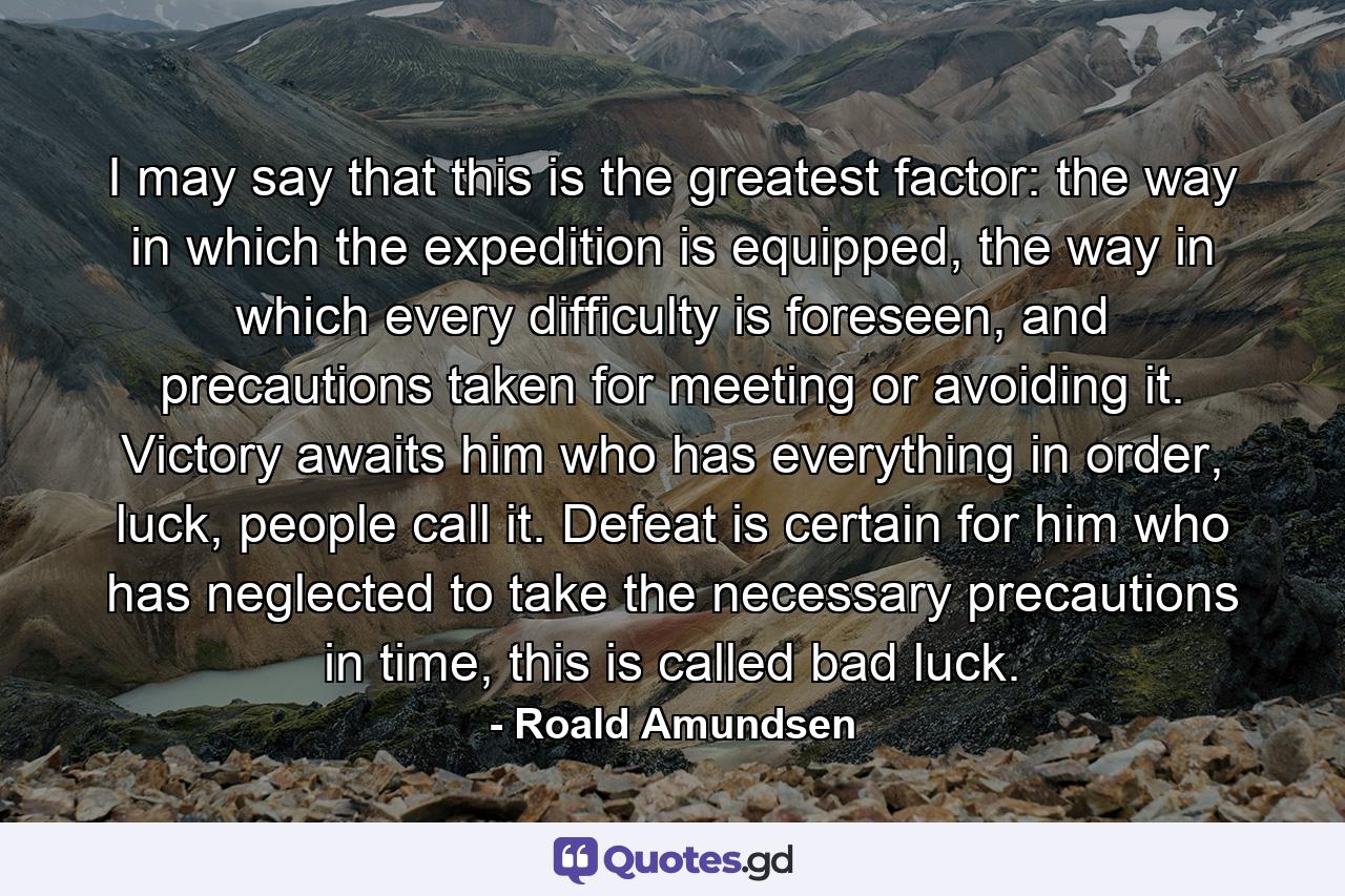 I may say that this is the greatest factor: the way in which the expedition is equipped, the way in which every difficulty is foreseen, and precautions taken for meeting or avoiding it. Victory awaits him who has everything in order, luck, people call it. Defeat is certain for him who has neglected to take the necessary precautions in time, this is called bad luck. - Quote by Roald Amundsen