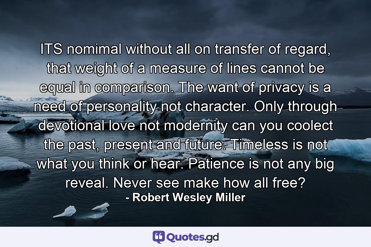 ITS nomimal without all on transfer of regard, that weight of a measure of lines cannot be equal in comparison. The want of privacy is a need of personality not character. Only through devotional love not modernity can you coolect the past, present and future. Timeless is not what you think or hear. Patience is not any big reveal. Never see make how all free? - Quote by Robert Wesley Miller
