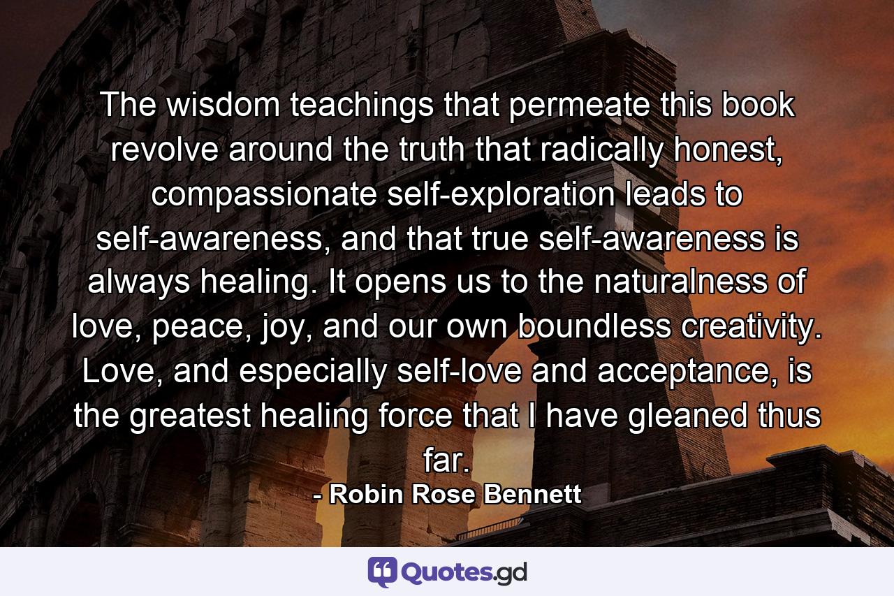 The wisdom teachings that permeate this book revolve around the truth that radically honest, compassionate self-exploration leads to self-awareness, and that true self-awareness is always healing. It opens us to the naturalness of love, peace, joy, and our own boundless creativity. Love, and especially self-love and acceptance, is the greatest healing force that I have gleaned thus far. - Quote by Robin Rose Bennett