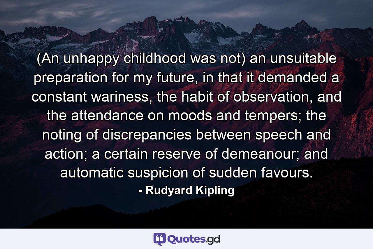 (An unhappy childhood was not) an unsuitable preparation for my future, in that it demanded a constant wariness, the habit of observation, and the attendance on moods and tempers; the noting of discrepancies between speech and action; a certain reserve of demeanour; and automatic suspicion of sudden favours. - Quote by Rudyard Kipling