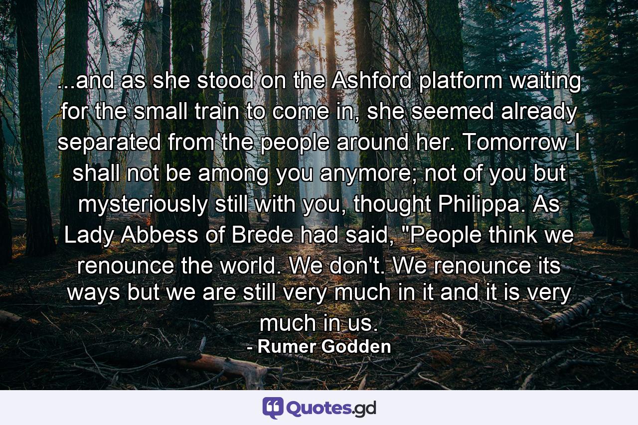 ...and as she stood on the Ashford platform waiting for the small train to come in, she seemed already separated from the people around her. Tomorrow I shall not be among you anymore; not of you but mysteriously still with you, thought Philippa. As Lady Abbess of Brede had said, 