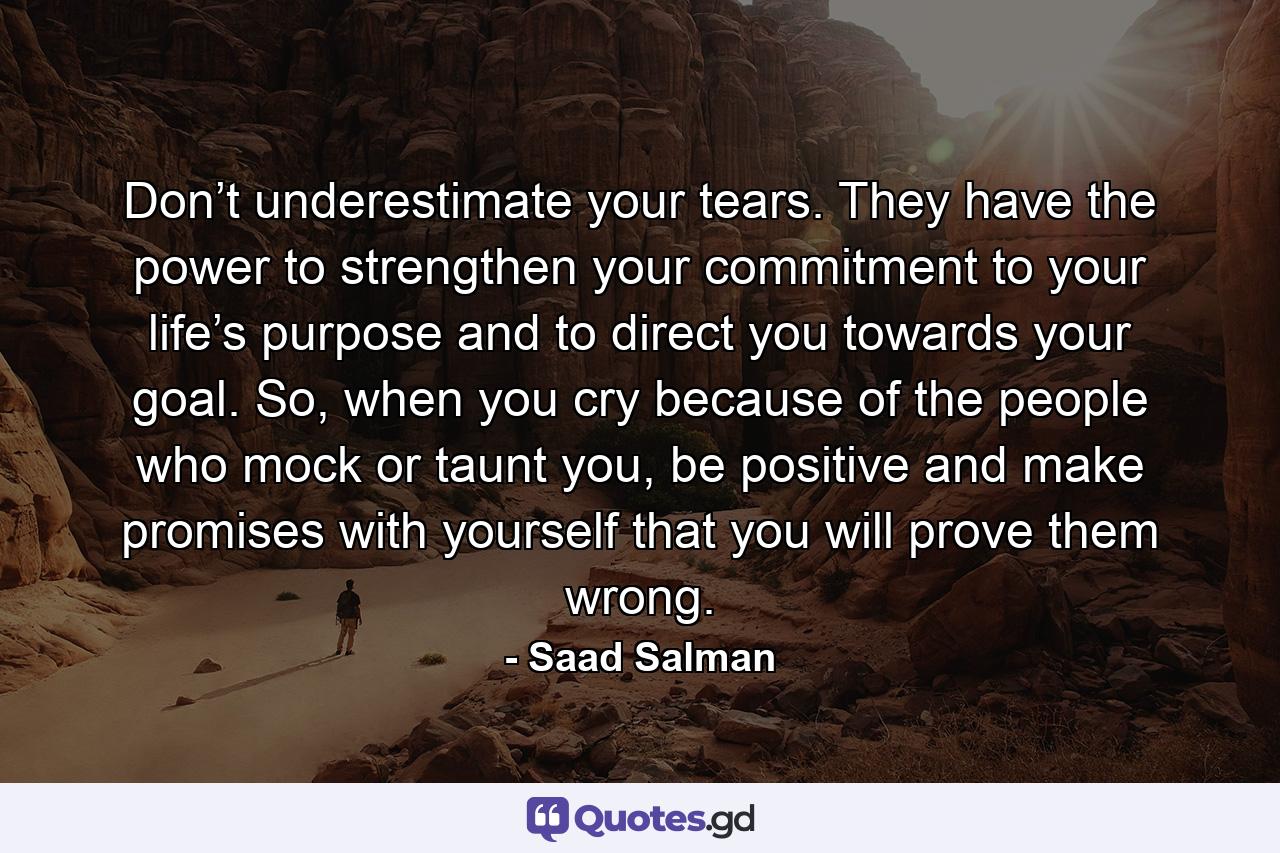Don’t underestimate your tears. They have the power to strengthen your commitment to your life’s purpose and to direct you towards your goal. So, when you cry because of the people who mock or taunt you, be positive and make promises with yourself that you will prove them wrong. - Quote by Saad Salman