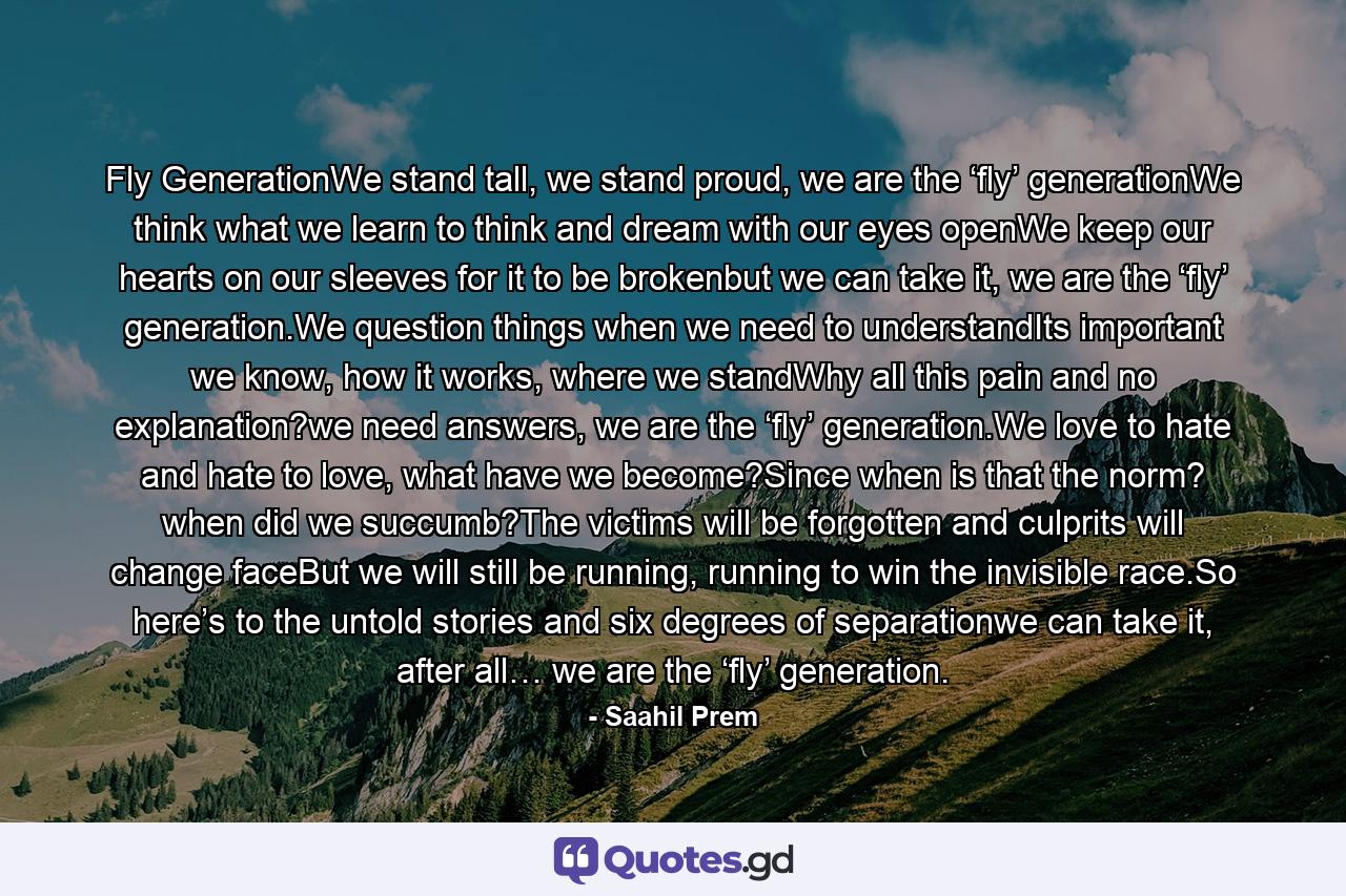 Fly GenerationWe stand tall, we stand proud, we are the ‘fly’ generationWe think what we learn to think and dream with our eyes openWe keep our hearts on our sleeves for it to be brokenbut we can take it, we are the ‘fly’ generation.We question things when we need to understandIts important we know, how it works, where we standWhy all this pain and no explanation?we need answers, we are the ‘fly’ generation.We love to hate and hate to love, what have we become?Since when is that the norm? when did we succumb?The victims will be forgotten and culprits will change faceBut we will still be running, running to win the invisible race.So here’s to the untold stories and six degrees of separationwe can take it, after all… we are the ‘fly’ generation. - Quote by Saahil Prem