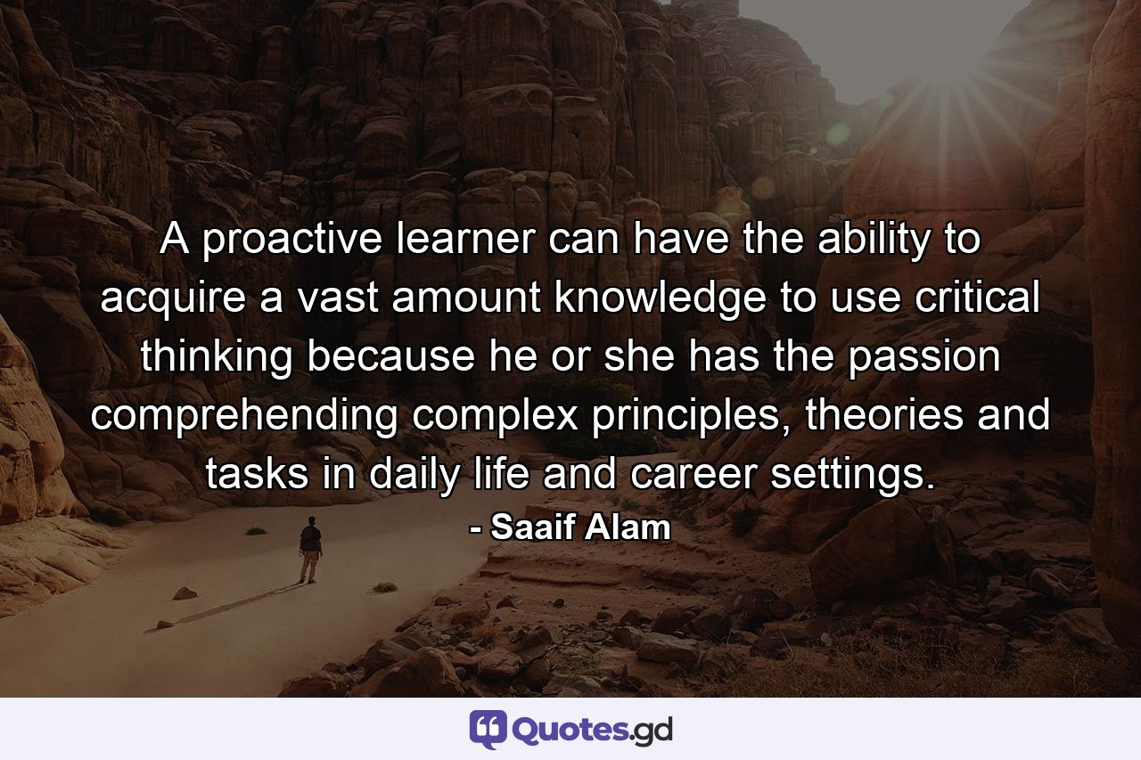 A proactive learner can have the ability to acquire a vast amount knowledge to use critical thinking because he or she has the passion comprehending complex principles, theories and tasks in daily life and career settings. - Quote by Saaif Alam