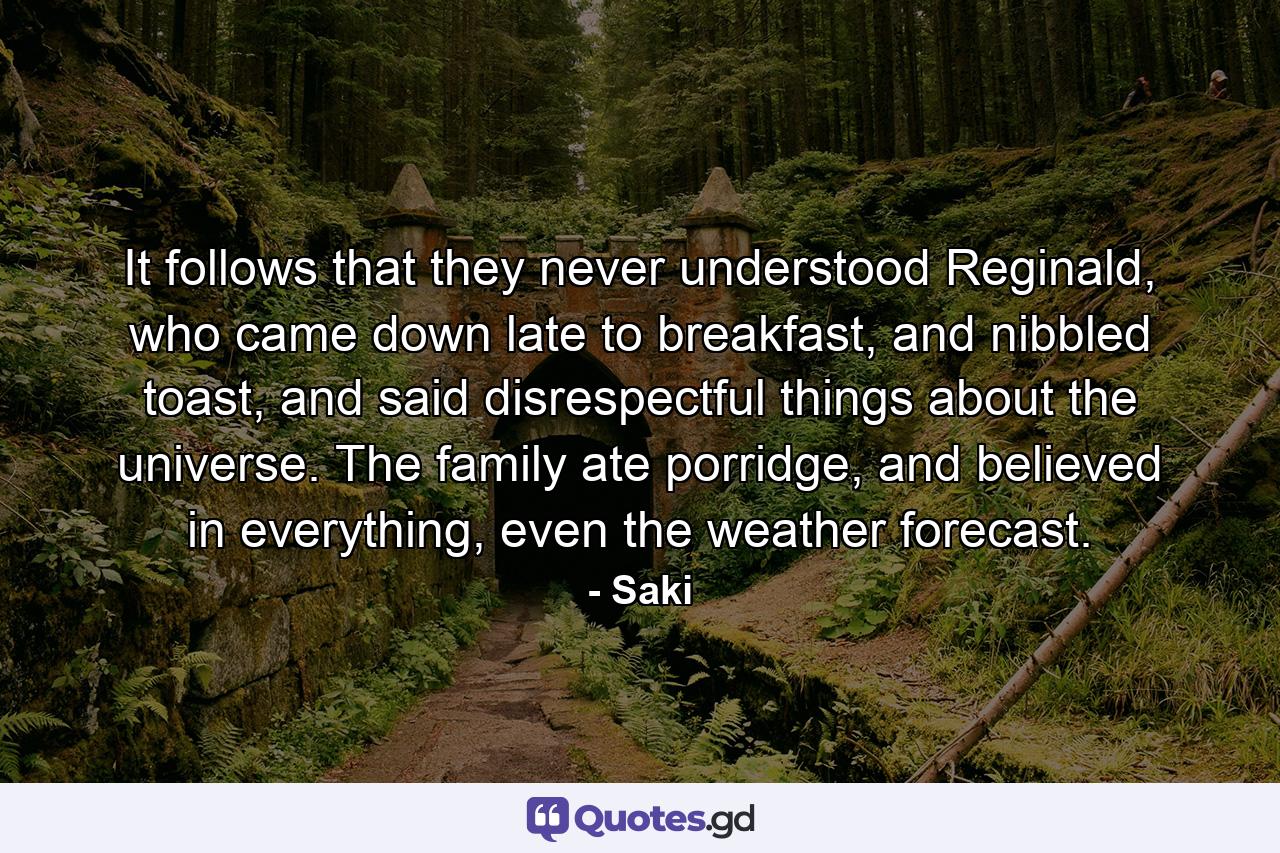 It follows that they never understood Reginald, who came down late to breakfast, and nibbled toast, and said disrespectful things about the universe. The family ate porridge, and believed in everything, even the weather forecast. - Quote by Saki