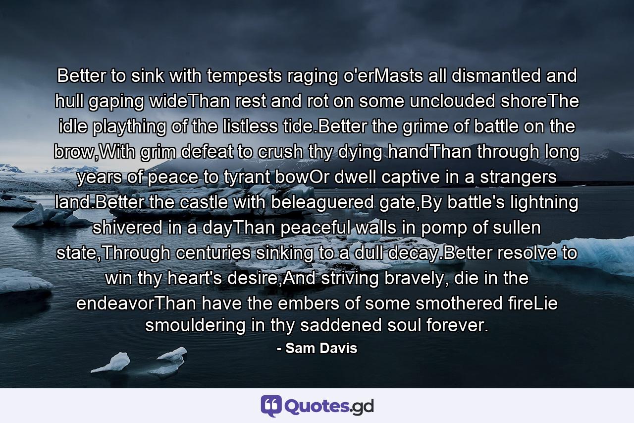 Better to sink with tempests raging o'erMasts all dismantled and hull gaping wideThan rest and rot on some unclouded shoreThe idle plaything of the listless tide.Better the grime of battle on the brow,With grim defeat to crush thy dying handThan through long years of peace to tyrant bowOr dwell captive in a strangers land.Better the castle with beleaguered gate,By battle's lightning shivered in a dayThan peaceful walls in pomp of sullen state,Through centuries sinking to a dull decay.Better resolve to win thy heart's desire,And striving bravely, die in the endeavorThan have the embers of some smothered fireLie smouldering in thy saddened soul forever. - Quote by Sam Davis