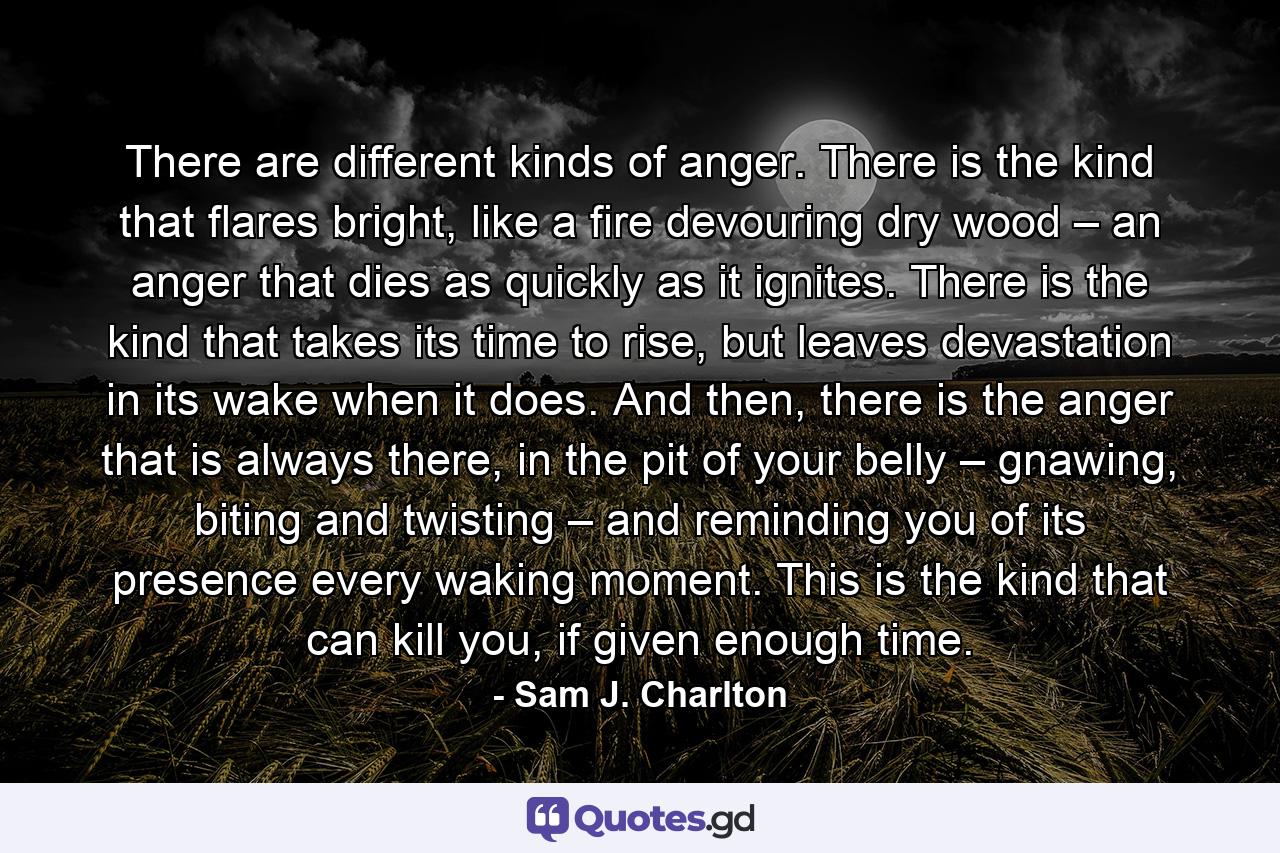 There are different kinds of anger. There is the kind that flares bright, like a fire devouring dry wood – an anger that dies as quickly as it ignites. There is the kind that takes its time to rise, but leaves devastation in its wake when it does. And then, there is the anger that is always there, in the pit of your belly – gnawing, biting and twisting – and reminding you of its presence every waking moment. This is the kind that can kill you, if given enough time. - Quote by Sam J. Charlton