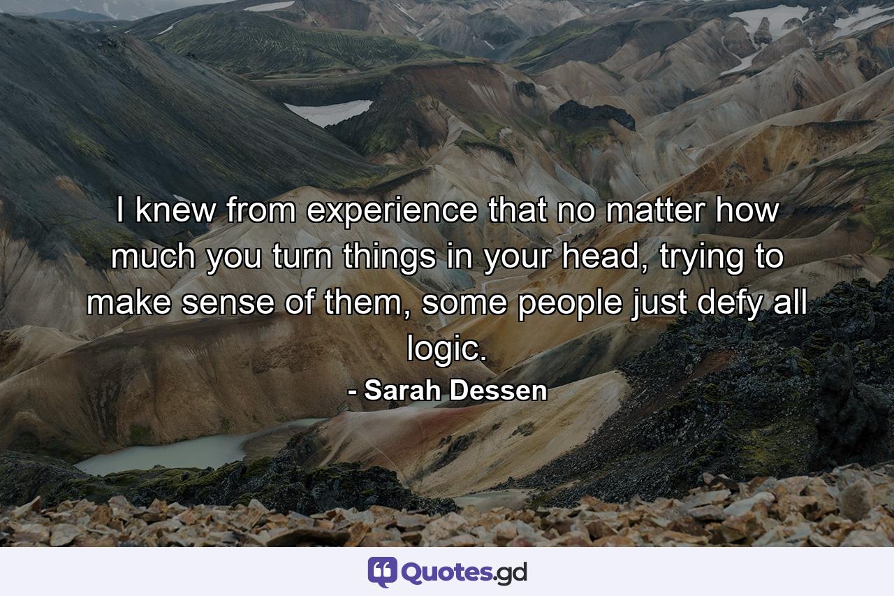 I knew from experience that no matter how much you turn things in your head, trying to make sense of them, some people just defy all logic. - Quote by Sarah Dessen