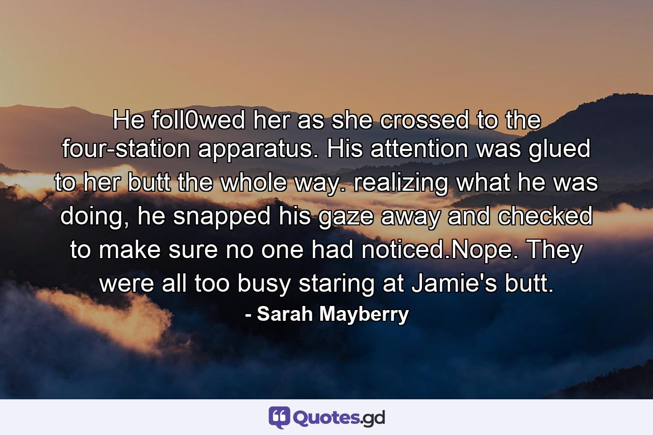 He foll0wed her as she crossed to the four-station apparatus. His attention was glued to her butt the whole way. realizing what he was doing, he snapped his gaze away and checked to make sure no one had noticed.Nope. They were all too busy staring at Jamie's butt. - Quote by Sarah Mayberry