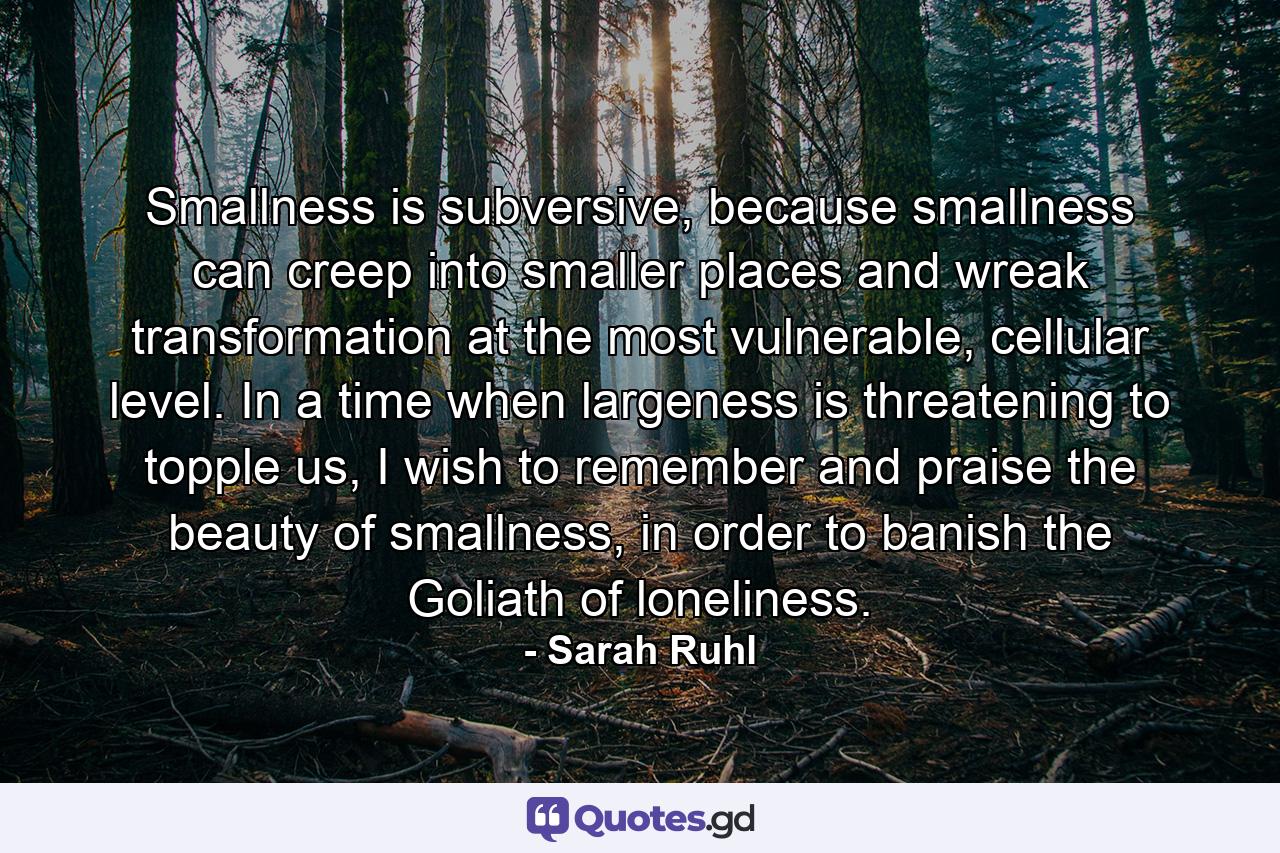 Smallness is subversive, because smallness can creep into smaller places and wreak transformation at the most vulnerable, cellular level. In a time when largeness is threatening to topple us, I wish to remember and praise the beauty of smallness, in order to banish the Goliath of loneliness. - Quote by Sarah Ruhl