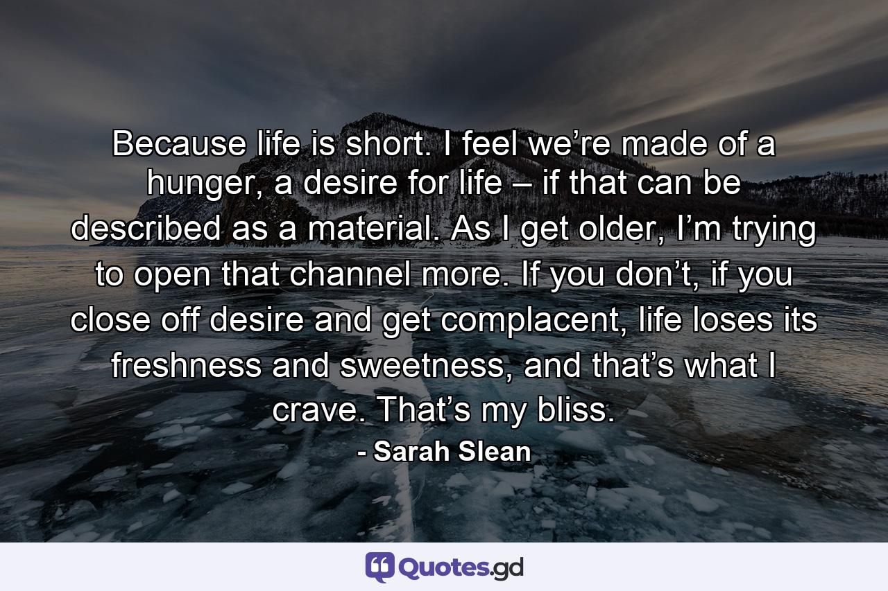 Because life is short. I feel we’re made of a hunger, a desire for life – if that can be described as a material. As I get older, I’m trying to open that channel more. If you don’t, if you close off desire and get complacent, life loses its freshness and sweetness, and that’s what I crave. That’s my bliss. - Quote by Sarah Slean