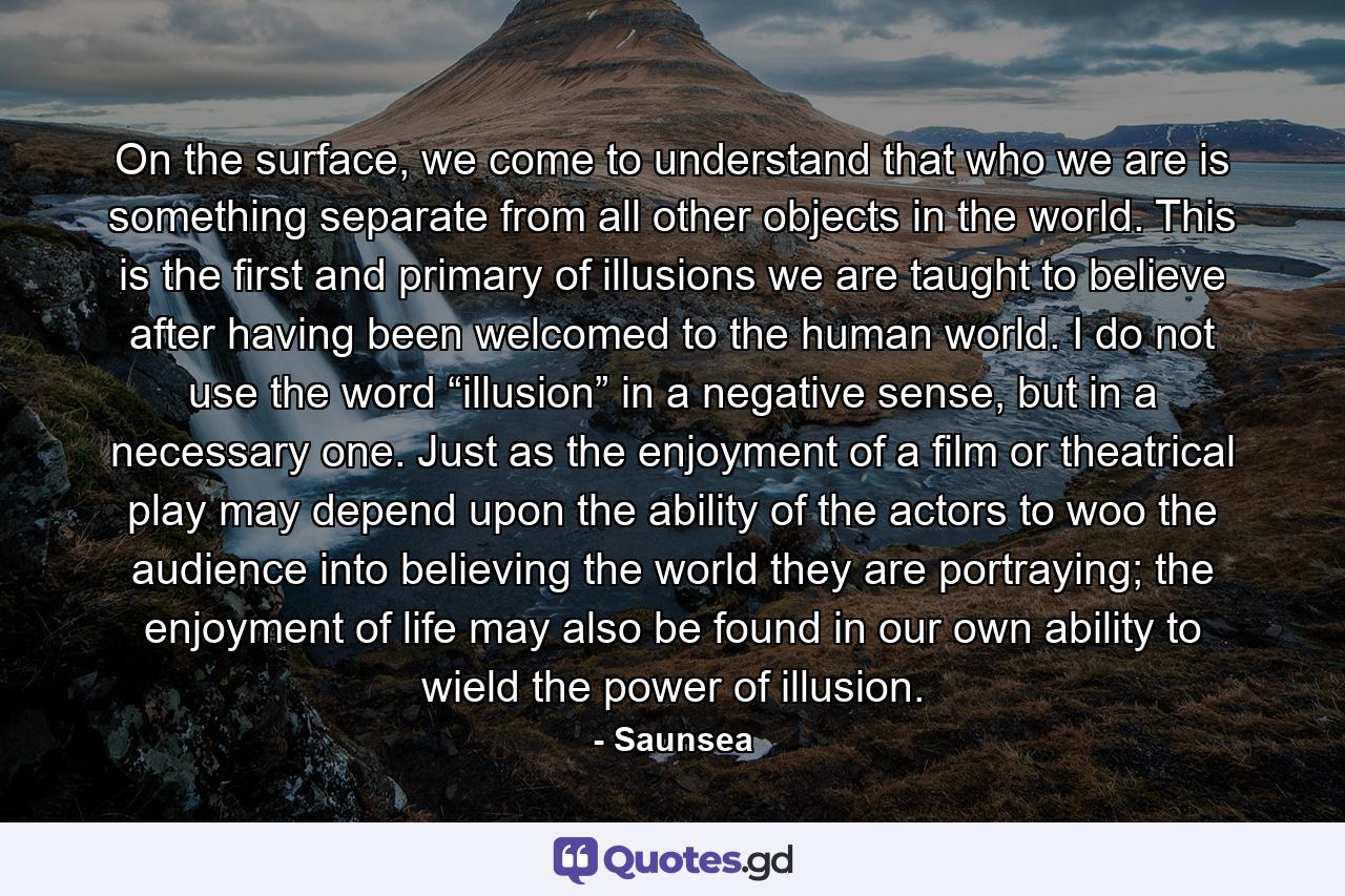 On the surface, we come to understand that who we are is something separate from all other objects in the world. This is the first and primary of illusions we are taught to believe after having been welcomed to the human world. I do not use the word “illusion” in a negative sense, but in a necessary one. Just as the enjoyment of a film or theatrical play may depend upon the ability of the actors to woo the audience into believing the world they are portraying; the enjoyment of life may also be found in our own ability to wield the power of illusion. - Quote by Saunsea