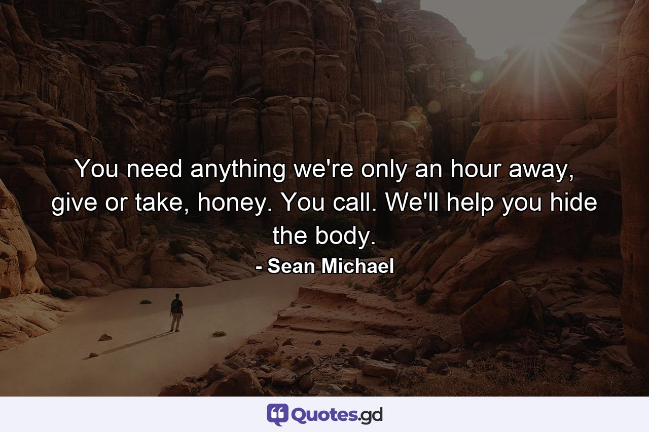 You need anything we're only an hour away, give or take, honey. You call. We'll help you hide the body. - Quote by Sean Michael