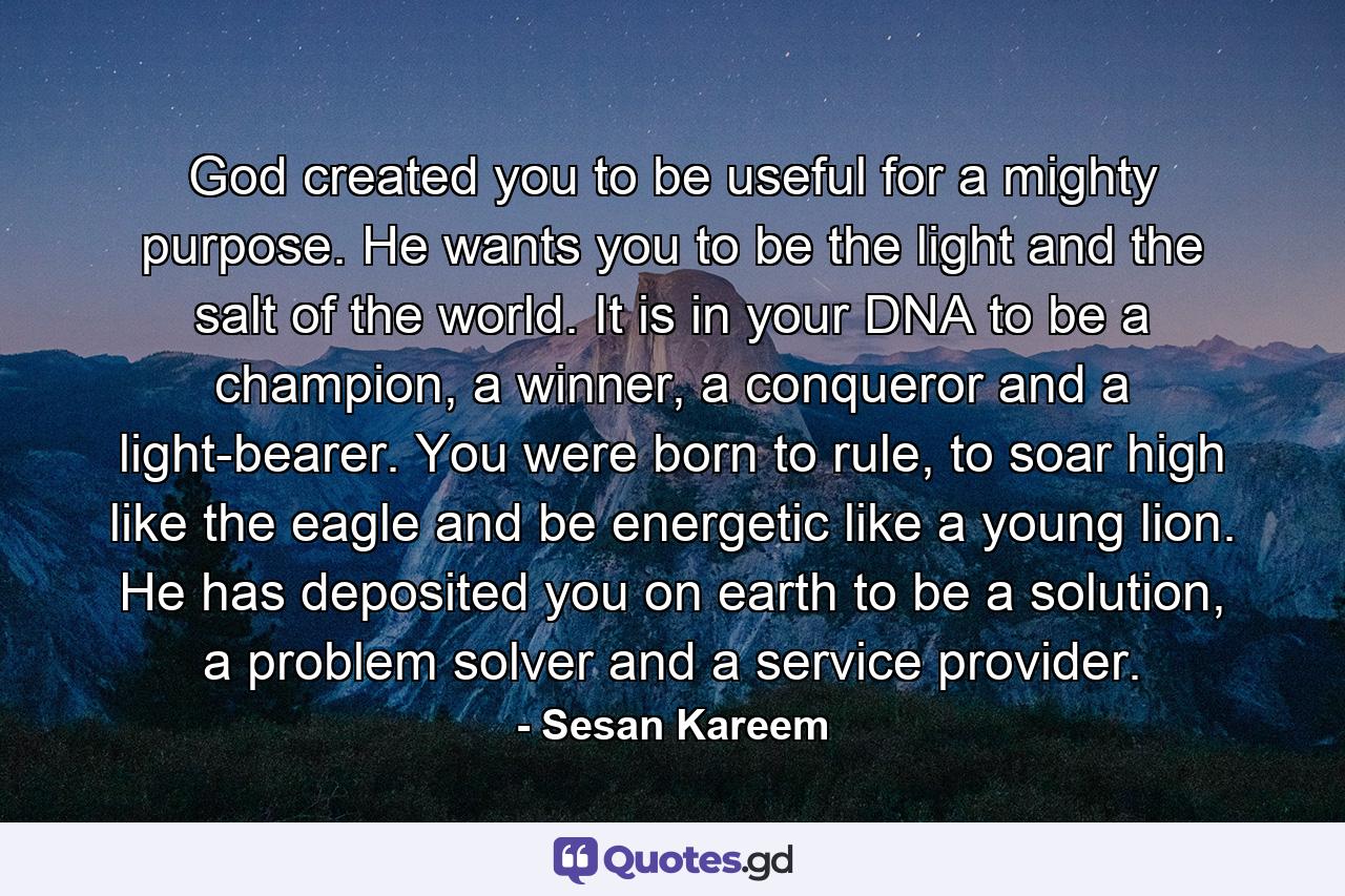 God created you to be useful for a mighty purpose. He wants you to be the light and the salt of the world. It is in your DNA to be a champion, a winner, a conqueror and a light-bearer. You were born to rule, to soar high like the eagle and be energetic like a young lion. He has deposited you on earth to be a solution, a problem solver and a service provider. - Quote by Sesan Kareem
