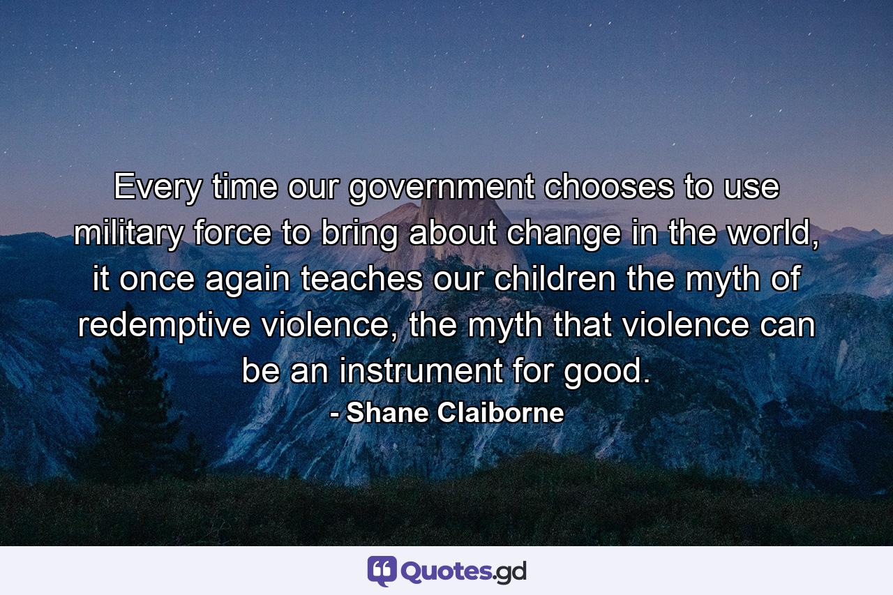 Every time our government chooses to use military force to bring about change in the world, it once again teaches our children the myth of redemptive violence, the myth that violence can be an instrument for good. - Quote by Shane Claiborne